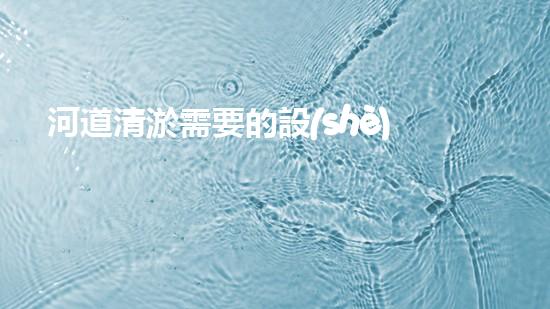 河道清淤需要的設(shè)備革新城市衛(wèi)生：提升生活質(zhì)量的創(chuàng)新解決方案！